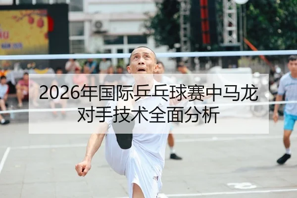 2026年国际乒乓球赛中马龙对手技术全面分析