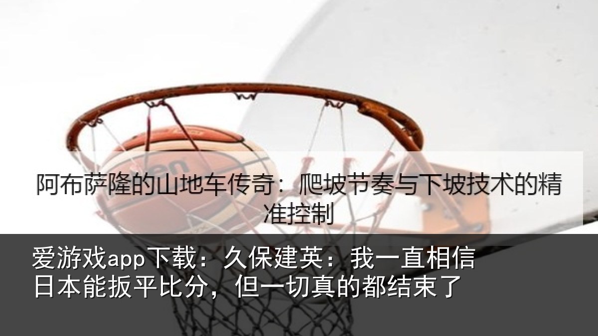 爱游戏app下载：久保建英：我一直相信日本能扳平比分，但一切真的都结束了