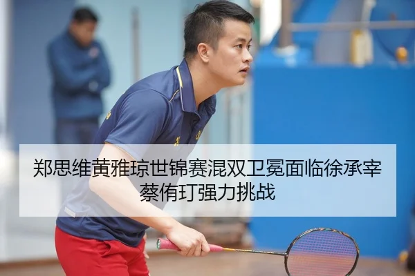 郑思维黄雅琼世锦赛混双卫冕面临徐承宰蔡侑玎强力挑战