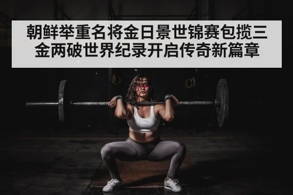 朝鲜举重名将金日景世锦赛包揽三金两破世界纪录开启传奇新篇章
